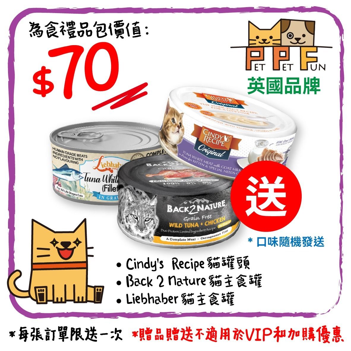 禮品包 A 價值$70 Cindy's 副食罐 或 back 2 nature 貓主食罐  或 Liebhaberpets 主食罐 共3罐 此日期前最佳：2026年10月15日 口味隨機送出
